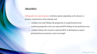 TREATMENT
Orthograde root canal treatment, with three options depending on the absence or
presence of perforation of the radicular wall
– complete root canal filling with guttapercha on nonperforated lesions
– combined guttapercha in the root canal and MTA fillings for the perforation area
– complete filling with a bioactive material (MTA or Biodentine) on apical
perforated lesions located in a short root length
 