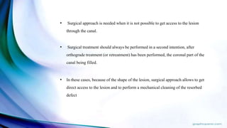 • Surgical approach is needed when it is not possible to get access to the lesion
through the canal.
• Surgical treatment should always be performed in a second intention, after
orthograde treatment (or retreatment) has been performed, the coronal part of the
canal being filled.
• In these cases, because of the shape of the lesion, surgical approach allows to get
direct access to the lesion and to perform a mechanical cleaning of the resorbed
defect
 
