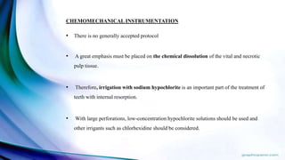 CHEMOMECHANICAL INSTRUMENTATION
• There is no generally accepted protocol
• A great emphasis must be placed on the chemical dissolution of the vital and necrotic
pulp tissue.
• Therefore, irrigation with sodium hypochlorite is an important part of the treatment of
teeth with internal resorption.
• With large perforations, low-concentration hypochlorite solutions should be used and
other irrigants such as chlorhexidine should be considered.
 