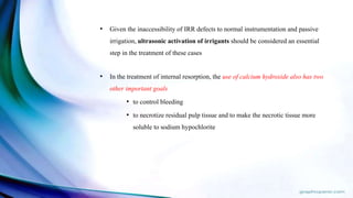 • Given the inaccessibility of IRR defects to normal instrumentation and passive
irrigation, ultrasonic activation of irrigants should be considered an essential
step in the treatment of these cases
• In the treatment of internal resorption, the use of calcium hydroxide also has two
other important goals
• to control bleeding
• to necrotize residual pulp tissue and to make the necrotic tissue more
soluble to sodium hypochlorite
 