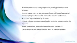 • Root filling methods using warm guttapercha are generally preferred over other
techniques.
• However, in cases where the resorption has perforated, MTA should be considered
instead of gutta-percha because of its antimicrobial properties and better seal.
• MTA is also very well tolerated by the tissues
• A hybrid technique to obturate canals affected by perforating internal resorption also
may be used.
• In these cases the canal apical to the resorption defect is filled with GP.
• The GP can then be used as a barrier against which the MTA can be packed.
 