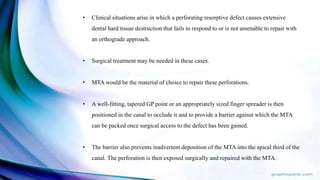 • Clinical situations arise in which a perforating resorptive defect causes extensive
dental hard tissue destruction that fails to respond to or is not amenable to repair with
an orthograde approach.
• Surgical treatment may be needed in these cases.
• MTA would be the material of choice to repair these perforations.
• A well-fitting, tapered GP point or an appropriately sized finger spreader is then
positioned in the canal to occlude it and to provide a barrier against which the MTA
can be packed once surgical access to the defect has been gained.
• The barrier also prevents inadvertent deposition of the MTA into the apical third of the
canal. The perforation is then exposed surgically and repaired with the MTA.
 