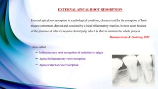 EXTERNALAPICAL ROOT RESORPTION
External apical root resorption is a pathological condition, characterized by the resorption of hard
tissues (cementum, dentin) and sustained by a local inflammatory reaction, in most cases because
of the presence of infected necrotic dental pulp, which is able to maintain the whole process.
Hammarstrom & Lindskog 1985
Also called
– Inflammatory root resorption of endodontic origin
– Apical inflammatory root resorption
– Apical external root resorption
 