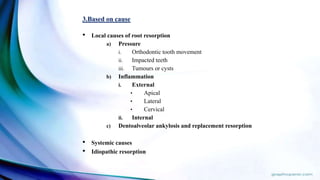 3.Based on cause
• Local causes of root resorption
a) Pressure
i. Orthodontic tooth movement
ii. Impacted teeth
iii. Tumours or cysts
b) Inflammation
i. External
• Apical
• Lateral
• Cervical
ii. Internal
c) Dentoalveolar ankylosis and replacement resorption
• Systemic causes
• Idiopathic resorption
 