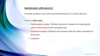 HISTOLOGIC APPEARANCE
Invariably resorption of root at the cementodentinal junction is routinely observed.
It can be of three types.
– Periforaminal resorption -Defined as the area of resorption not comprising the
outline of the foramen, but the surrounding area.
– Foraminal resorption -Defined as the resorption within the outline or perimeter of
the foramen.
– Combined
 