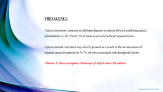 PREVALENCE
Apical resorption is present in different degrees in almost all teeth exhibiting apical
periodontitis i.e. 83.2%-87.3% of roots associated with periapical lesions.
Apical internal resorption may also be present as a result of the advancement of
external apical resorption in 74.7% of roots associated with periapical lesions
Chivian N, Root resorption, Pathways of Pulp Cohen 5th edition
 