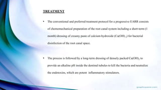 TREATMENT
• The conventional and preferred treatment protocol for a progressive EARR consists
of chemomechanical preparation of the root canal system including a short-term (1
month) dressing of creamy paste of calcium hydroxide (Ca(OH) 2) for bacterial
disinfection of the root canal space.
• The process is followed by a long-term dressing of densely packed Ca(OH)2 to
provide an alkaline pH inside the dentinal tubules to kill the bacteria and neutralize
the endotoxins, which are potent inflammatory stimulators.
 