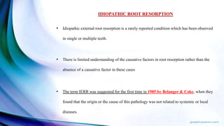 IDIOPATHIC ROOT RESORPTION
• Idiopathic external root resorption is a rarely reported condition which has been observed
in single or multiple teeth.
• There is limited understanding of the causative factors in root resorption rather than the
absence of a causative factor in these cases
• The term IERR was suggested for the first time in 1985 by Belanger & Coke, when they
found that the origin or the cause of this pathology was not related to systemic or local
diseases.
 