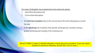 Two types of idiopathic root resorption have been observed; namely,
1. Apical Root Resorption and
2. Cervical Root Resorption
• Cervical root resorption starts in the cervical area of the teeth and progresses toward
the pulp.
• In the apical type the resorption starts apically and progresses coronally causing a
gradual shortening and rounding of the remaining root
Bansal P, Nikhil V, Kapur S, Multiple idiopathic external apical root resorption: A rare case report,
Journal of Conservative Dentistry, Jan-Feb 2015, Vol 18, Issue 1
 