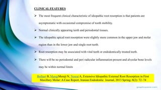 CLINICAL FEATURES
 The most frequent clinical characteristic of idiopathic root resorption is that patients are
asymptomatic with occasional compromise of tooth mobility.
 Normal clinically appearing teeth and periodontal tissues.
 The idiopathic apical root resorption were slightly more common in the upper jaw and molar
region than in the lower jaw and single root teeth.
 Root resorption may be associated with vital teeth or endodontically treated teeth.
 There will be no periodontal and peri radicular inflammation present and alveolar bone levels
may be within normal limits
Bolhari B, MerajiMeraji N, Nosrat A, Extensive Idiopathic External Root Resorption in First
Maxillary Molar: A Case Report, Iranian Endodontic Journal, 2013 Spring; 8(2): 72–74
 