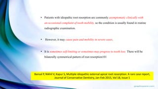 • Patients with idiopathic root resorption are commonly asymptomatic clinically with
an occasional complaint of tooth mobility, so the condition is usually found in routine
radiographic examination.
• However, it may cause pain and mobility in severe cases.
• It is sometimes self-limiting or sometimes may progress to tooth loss. There will be
bilaterally symmetrical pattern of root resorption101
Bansal P, Nikhil V, Kapur S, Multiple idiopathic external apical root resorption: A rare case report,
Journal of Conservative Dentistry, Jan-Feb 2015, Vol 18, Issue 1
 