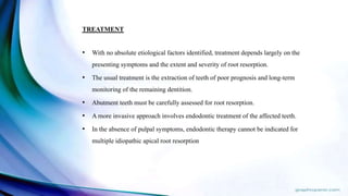 TREATMENT
• With no absolute etiological factors identified, treatment depends largely on the
presenting symptoms and the extent and severity of root resorption.
• The usual treatment is the extraction of teeth of poor prognosis and long-term
monitoring of the remaining dentition.
• Abutment teeth must be carefully assessed for root resorption.
• A more invasive approach involves endodontic treatment of the affected teeth.
• In the absence of pulpal symptoms, endodontic therapy cannot be indicated for
multiple idiopathic apical root resorption
 