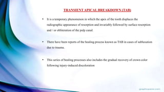 TRANSIENT APICAL BREAKDOWN (TAB)
• It is a temporary phenomenon in which the apex of the tooth displaces the
radiographic appearance of resorption and invariably followed by surface resorption
and / or obliteration of the pulp canal.
• There have been reports of the healing process known as TAB in cases of subluxation
due to trauma.
• This series of healing processes also includes the gradual recovery of crown color
following injury-induced discoloration
 
