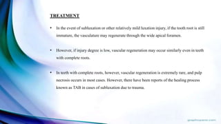 TREATMENT
• In the event of subluxation or other relatively mild luxation injury, if the tooth root is still
immature, the vasculature may regenerate through the wide apical foramen.
• However, if injury degree is low, vascular regeneration may occur similarly even in teeth
with complete roots.
• In teeth with complete roots, however, vascular regeneration is extremely rare, and pulp
necrosis occurs in most cases. However, there have been reports of the healing process
known as TAB in cases of subluxation due to trauma.
 