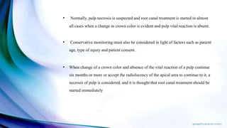 • Normally, pulp necrosis is suspected and root canal treatment is started in almost
all cases when a change in crown color is evident and pulp vital reaction is absent.
• Conservative monitoring must also be considered in light of factors such as patient
age, type of injury and patient consent.
• When change of a crown color and absence of the vital reaction of a pulp continue
six months or more or accept the radiolucency of the apical area to continue to it, a
necrosis of pulp is considered, and it is thought that root canal treatment should be
started immediately
 