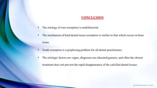 CONCLUSION
• The etiology of root resorption is multifactorial.
• The mechanism of hard dental tissue resorption is similar to that which occurs in bone
tissue.
• Tooth resorption is a perplexing problem for all dental practitioners.
• The etiologic factors are vague, diagnoses are educated guesses, and often the chosen
treatment does not prevent the rapid disappearance of the calcified dental tissues
 