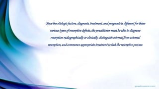 Sincetheetiologicfactors,diagnosis,treatment,andprognosisis differentforthese
varioustypesof resorptivedefects,thepractitionermustbeableto diagnose
resorptionradiographicallyor clinically,distinguishinternalfromexternal
resorption,andcommenceappropriatetreatmentto halttheresorptiveprocess
 