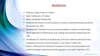 REFERENCES
 Pathways of pulp- Cohen 11th edition
 Ingle’s Endodontics- 6th edition
 Seltzer and Bender's Dental Pulp
 Heithersay GS. Invasive cervical resorption: an analysis of potential predisposing factors.
Quintessence Int. 1999
 Heithersay GS. Treatment of invasive cervical resorption: an analysis of results using
topical application of trichloroacetic acid, curettage and restoration. Quintessence Int.
1999
 Vinothkumar TS, Tamilselvi R, Kandaswamy D. Reverse sandwich restoration for the
management of invasive cervical resorption: A case report. J Endod. 2011
 Kqiku L, Ebeleseder KA, Glockner K.Treatment of invasive cervical resorption with
sandwich technique using mineral trioxide aggregate: a case report. Oper Dent. 2012
 