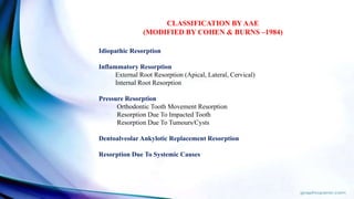 Idiopathic Resorption
Inflammatory Resorption
External Root Resorption (Apical, Lateral, Cervical)
Internal Root Resorption
Pressure Resorption
Orthodontic Tooth Movement Resorption
Resorption Due To Impacted Tooth
Resorption Due To Tumours/Cysts
Dentoalveolar Ankylotic Replacement Resorption
Resorption Due To Systemic Causes
CLASSIFICATION BY AAE
(MODIFIED BY COHEN & BURNS –1984)
 