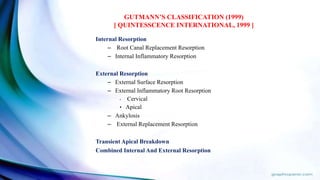 Internal Resorption
– Root Canal Replacement Resorption
– Internal Inflammatory Resorption
External Resorption
– External Surface Resorption
– External Inflammatory Root Resorption
• Cervical
• Apical
– Ankylosis
– External Replacement Resorption
Transient Apical Breakdown
Combined Internal And External Resorption
GUTMANN’S CLASSIFICATION (1999)
[ QUINTESSCENCE INTERNATIONAL, 1999 ]
 