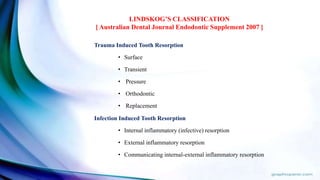 Trauma Induced Tooth Resorption
• Surface
• Transient
• Pressure
• Orthodontic
• Replacement
Infection Induced Tooth Resorption
• Internal inflammatory (infective) resorption
• External inflammatory resorption
• Communicating internal-external inflammatory resorption
LINDSKOG’S CLASSIFICATION
[ Australian Dental Journal Endodontic Supplement 2007 ]
 