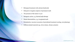 • Biological treatment with calcium hydroxide
• Delayed or irregular eruption of permanent teeth
• The pressure of the tumor or cyst
• Iatrogenic action, e.g. thermal pulp damage
• Dental abnormalities, e.g. invaginated teeth
• Periodontitis, incorrect execution of periodontal treatment (scaling, root planning)
• Different dental materials (eg. silver nitrate, silicate cements)
 