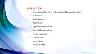 SYSTEMIC CASES
– Hormonal disorders, e.g. hyperthyroidism and hypoparathyroidism
– Hypertension
– Atherosclerosis
– Paget’s disease
– Papillon-Lefevre syndrome
– Stevens-Johnson syndrome
– Hepatic impairment
– Kidney disease
– Bone dysplasia
– Genetic disorders
 