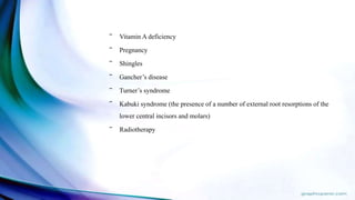 ‾ Vitamin A deficiency
‾ Pregnancy
‾ Shingles
‾ Gancher’s disease
‾ Turner’s syndrome
‾ Kabuki syndrome (the presence of a number of external root resorptions of the
lower central incisors and molars)
‾ Radiotherapy
 