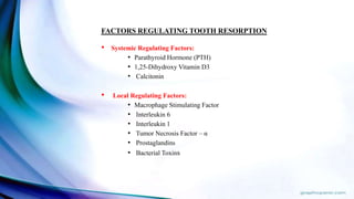 FACTORS REGULATING TOOTH RESORPTION
• Systemic Regulating Factors:
• Parathyroid Hormone (PTH)
• 1,25-Dihydroxy Vitamin D3
• Calcitonin
• Local Regulating Factors:
• Macrophage Stimulating Factor
• Interleukin 6
• Interleukin 1
• Tumor Necrosis Factor – α
• Prostaglandins
• Bacterial Toxins
 