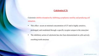 Calcitonin (CT)
Calcitonin inhibits résorption by inhibiting cytoplasmic motility and producing cell
retraction.
• This effect occurs at minimal concentration of CT and is highly sensitive,
prolonged, and modulated through a specific receptor unique to the osteoclast.
• The inhibitory action of calcitonin has also been demonstrated on cells actively
resorbing tooth structure
 