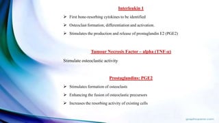 Interleukin 1
 First bone-resorbing cytokines to be identified
 Osteoclast formation, differentiation and activation.
 Stimulates the production and release of prostaglandin E2 (PGE2)
Tumour Necrosis Factor – alpha (TNF-α)
Stimulate osteoclastic activity
Prostaglandins: PGE2
 Stimulates formation of osteoclasts
 Enhancing the fusion of osteoclastic precursors
 Increases the resorbing activity of existing cells
 