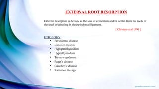 EXTERNAL ROOT RESORPTION
External resorption is defined as the loss of cementum and/or dentin from the roots of
the teeth originating in the periodontal ligament.
[ Chivian et al 1991 ]
ETIOLOGY
• Periodontal disease
• Luxation injuries
• Hypoparathyroidism
• Hyperthyroidism
• Turners syndrome
• Paget’s disease
• Gaucher’s disease
• Radiation therapy
 
