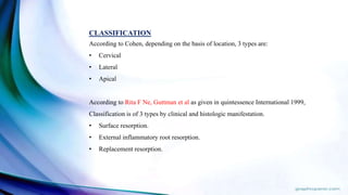 CLASSIFICATION
According to Cohen, depending on the basis of location, 3 types are:
• Cervical
• Lateral
• Apical
According to Rita F Ne, Guttman et al as given in quintessence International 1999,
Classification is of 3 types by clinical and histologic manifestation.
• Surface resorption.
• External inflammatory root resorption.
• Replacement resorption.
 