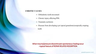 CHRONIC CAUSES
– Orthodontic tooth movement
– Chronic injury affecting PDL
– Traumatic occlusion
– Pressure from developing cyst /apical granuloma/ectopically erupting
tooth
When trauma/pressure discontinued–spontaneous healing occur
–typical feature of REPAIR RELATED RESORPTION
 
