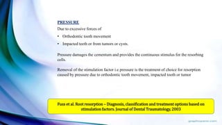 PRESSURE
Due to excessive forces of
• Orthodontic tooth movement
• Impacted teeth or from tumors or cysts.
Pressure damages the cementum and provides the continuous stimulus for the resorbing
cells.
Removal of the stimulation factor i.e pressure is the treatment of choice for resorption
caused by pressure due to orthodontic tooth movement, impacted tooth or tumor
Fuss et al. Root resorption – Diagnosis, classification and treatment options based on
stimulation factors. Journal of Dental Traumatology, 2003
 