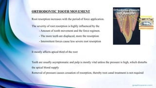 ORTHODONTIC TOOTH MOVEMENT
Root resorption increases with the period of force application.
The severity of root resorption is highly influenced by the
- Amount of tooth movement and the force regimen.
- The more teeth are displaced, more the resorption
- Intermittent forces cause less severe root resorption
It mostly affects apical third of the root
Teeth are usually asymptomatic and pulp is mostly vital unless the pressure is high, which disturbs
the apical blood supply
Removal of pressure causes cessation of resorption, thereby root canal treatment is not required
 