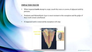IMPACTED TEETH
• When impacted teeth attempt to erupt, resorb the roots or crowns of adjacent teeth by
pressure.
• Predentin and Odontoblastic layer is most resistant to this resorption and the pulps of
these teeth remain uninflamed.
• If impacted tooth is removed the resorption will stop
 