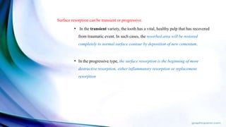 Surface resorption can be transient or progressive.
• In the transient variety, the tooth has a vital, healthy pulp that has recovered
from traumatic event. In such cases, the resorbed area will be restored
completely to normal surface contour by deposition of new cementum.
• In the progressive type, the surface resorption is the beginning of more
destructive resorption, either inflammatory resorption or replacement
resorption
 