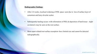 Radiographic Findings:
• After 2-4 weeks, localised widening of PDL space–seen due to loss of surface layer of
cementum and bony alveolar socket.
• Subsequently healing occurs–with reformation of PDL & deposition of hard tissue- slight
cavitation's may be seen on the root surface.
• Most repair related root surface resorption–have limited size and cannot be detected
radiographically.
 