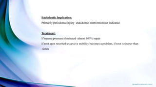 Endodontic Implication:
Primarily periodontal injury–endodontic intervention not indicated
Treatment:
If trauma/pressure eliminated–almost 100% repair
If root apex resorbed-excessive mobility becomes a problem, if root is shorter than
12mm
 