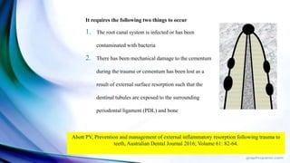 It requires the following two things to occur
1. The root canal system is infected or has been
contaminated with bacteria
2. There has been mechanical damage to the cementum
during the trauma or cementum has been lost as a
result of external surface resorption such that the
dentinal tubules are exposed to the surrounding
periodontal ligament (PDL) and bone
Abott PV, Prevention and management of external inflammatory resorption following trauma to
teeth, Australian Dental Journal 2016; Volume 61: 82-64.
 