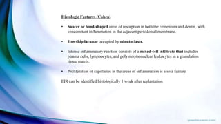 Histologic Features (Cohen)
• Saucer or bowl-shaped areas of resorption in both the cementum and dentin, with
concomitant inflammation in the adjacent periodontal membrane.
• Howship lacunae occupied by odontoclasts.
• Intense inflammatory reaction consists of a mixed-cell infiltrate that includes
plasma cells, lymphocytes, and polymorphonuclear leukocytes in a granulation
tissue matrix.
• Proliferation of capillaries in the areas of inflammation is also a feature
EIR can be identified histologically 1 week after replantation
 