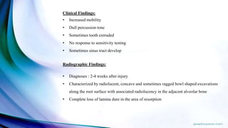 Clinical Findings:
• Increased mobility
• Dull percussion tone
• Sometimes tooth extruded
• No response to sensitivity testing
• Sometimes sinus tract develop
Radiographic Findings:
• Diagnoses : 2-4 weeks after injury
• Characterized by radiolucent, concave and sometimes ragged bowl shaped excavations
along the root surface with associated radiolucency in the adjacent alveolar bone
• Complete loss of lamina dure in the area of resorption
 