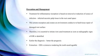 Prevention and Management
• Treatment for inflammatory resorption is based on removal or reduction of source of
infection – infected necrotic pulp tissue in the root canal space
• This arrests resorption and creates an environment conducive to hard tissue repair of
damaged root surface
• Therefore, it is essential to initiate root canal treatment as soon as radiographic signs
of EIR is identified
• Earlier the diagnosis – better the prognosis
• Extraction – EIR is extensive rendering the tooth unsalvageable
 