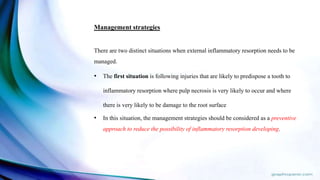 Management strategies
There are two distinct situations when external inflammatory resorption needs to be
managed.
• The first situation is following injuries that are likely to predispose a tooth to
inflammatory resorption where pulp necrosis is very likely to occur and where
there is very likely to be damage to the root surface
• In this situation, the management strategies should be considered as a preventive
approach to reduce the possibility of inflammatory resorption developing.
 