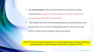 • The second situation is where external inflammatory resorption has already
commenced and interceptive treatment is required to arrest the resorption and
encourage repair of the PDL and adjacent bone.
• The resorption may occur following trauma (typically on the lateral surfaces of the
root or it may occur as a result of a longstanding infection within any root canal
system, in which case the resorption usually occurs apically
Abott PV, Prevention and management of external inflammatory resorption following
trauma to teeth, Australian Dental Journal 2016; Volume 61: 82-64.
 