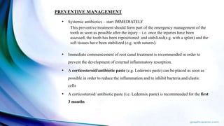 • Systemic antibiotics – start IMMEDIATELY
This preventive treatment should form part of the emergency management of the
tooth as soon as possible after the injury – i.e. once the injuries have been
assessed, the tooth has been repositioned and stabilized(e.g. with a splint) and the
soft tissues have been stabilized (e.g. with sutures).
• Immediate commencement of root canal treatment is recommended in order to
prevent the development of external inflammatory resorption.
• A corticosteroid/antibiotic paste (e.g. Ledermix paste) can be placed as soon as
possible in order to reduce the inflammation and to inhibit bacteria and clastic
cells.
• A corticosteroid/ antibiotic paste (i.e. Ledermix paste) is recommended for the first
3 months
PREVENTIVE MANAGEMENT
 
