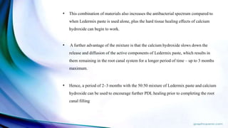 • This combination of materials also increases the antibacterial spectrum compared to
when Ledermix paste is used alone, plus the hard tissue healing effects of calcium
hydroxide can begin to work.
• A further advantage of the mixture is that the calcium hydroxide slows down the
release and diffusion of the active components of Ledermix paste, which results in
them remaining in the root canal system for a longer period of time – up to 3 months
maximum.
• Hence, a period of 2–3 months with the 50:50 mixture of Ledermix paste and calcium
hydroxide can be used to encourage further PDL healing prior to completing the root
canal filling
 