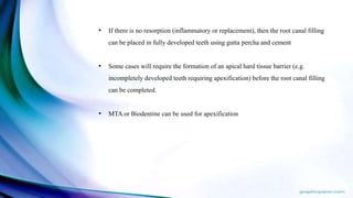 • If there is no resorption (inflammatory or replacement), then the root canal filling
can be placed in fully developed teeth using gutta percha and cement
• Some cases will require the formation of an apical hard tissue barrier (e.g.
incompletely developed teeth requiring apexification) before the root canal filling
can be completed.
• MTA or Biodentine can be used for apexification
 