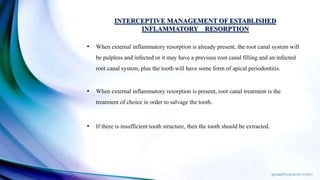 INTERCEPTIVE MANAGEMENT OF ESTABLISHED
INFLAMMATORY RESORPTION
• When external inflammatory resorption is already present, the root canal system will
be pulpless and infected or it may have a previous root canal filling and an infected
root canal system, plus the tooth will have some form of apical periodontitis.
• When external inflammatory resorption is present, root canal treatment is the
treatment of choice in order to salvage the tooth.
• If there is insufficient tooth structure, then the tooth should be extracted.
 